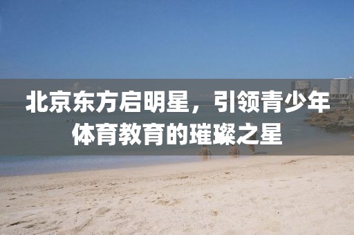 北京東方啟明星，引領(lǐng)青少年體育教育的璀璨之星