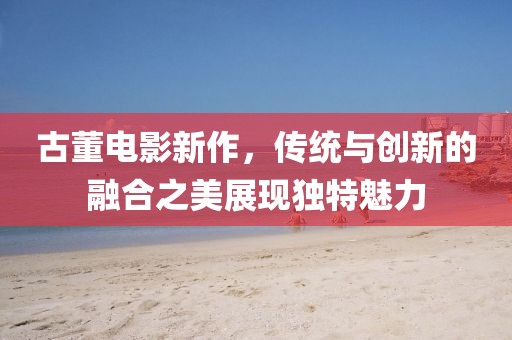 古董電影新作，傳統(tǒng)與創(chuàng)新的融合之美展現(xiàn)獨(dú)特魅力