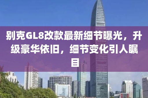 別克GL8改款最新細(xì)節(jié)曝光，升級(jí)豪華依舊，細(xì)節(jié)變化引人矚目