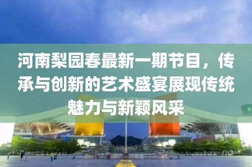 河南梨園春最新一期節(jié)目，傳承與創(chuàng)新的藝術(shù)盛宴展現(xiàn)傳統(tǒng)魅力與新穎風(fēng)采