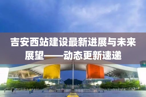吉安西站建設(shè)最新進展與未來展望——動態(tài)更新速遞