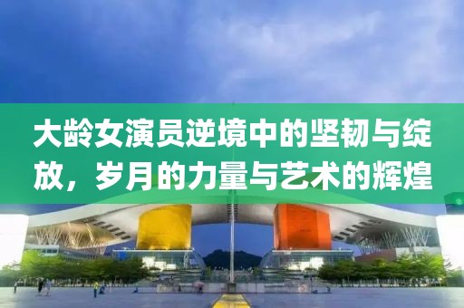大齡女演員逆境中的堅韌與綻放，歲月的力量與藝術的輝煌