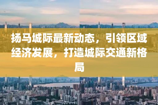 揚(yáng)馬城際最新動(dòng)態(tài)，引領(lǐng)區(qū)域經(jīng)濟(jì)發(fā)展，打造城際交通新格局