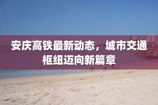 安慶高鐵最新動態(tài)，城市交通樞紐邁向新篇章