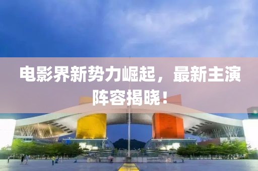 電影界新勢力崛起，最新主演陣容揭曉！