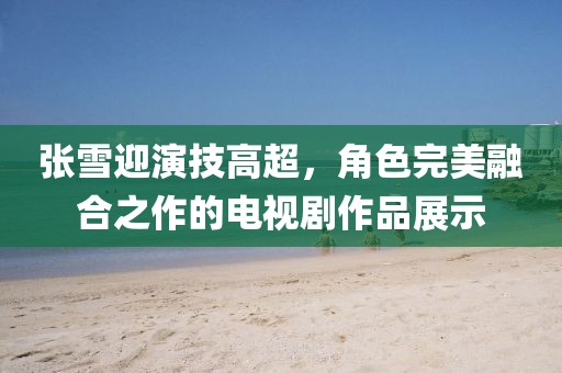張雪迎演技高超，角色完美融合之作的電視劇作品展示