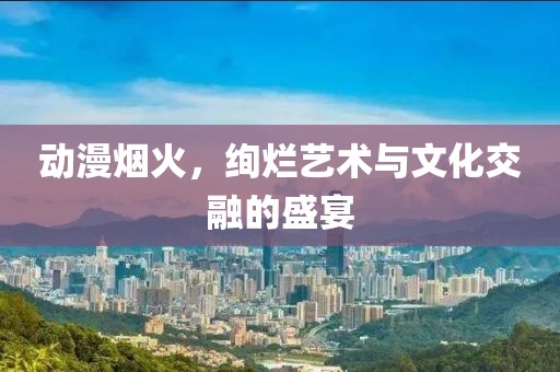 動(dòng)漫煙火，絢爛藝術(shù)與文化交融的盛宴