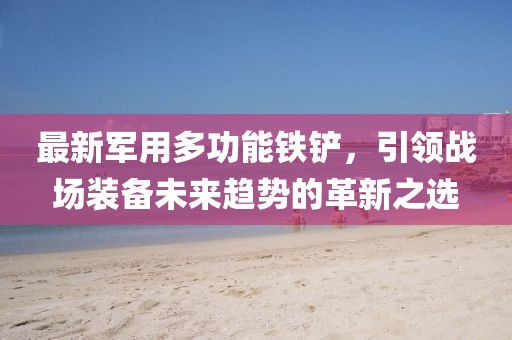 最新軍用多功能鐵鏟，引領戰(zhàn)場裝備未來趨勢的革新之選