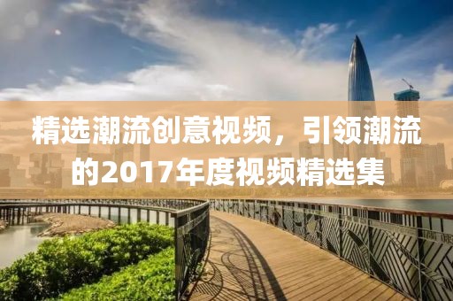 精選潮流創(chuàng)意視頻，引領(lǐng)潮流的2017年度視頻精選集