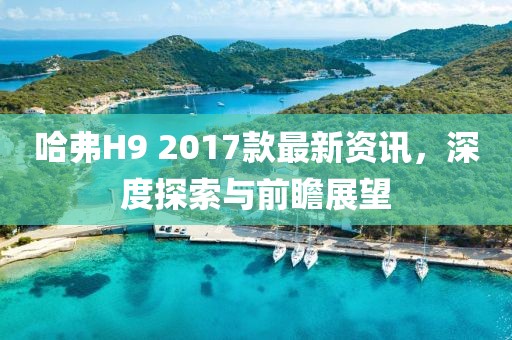 哈弗H9 2017款最新資訊，深度探索與前瞻展望