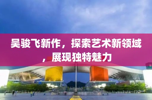 吳駿飛新作，探索藝術新領域，展現(xiàn)獨特魅力