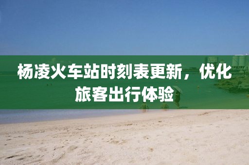 楊凌火車站時(shí)刻表更新，優(yōu)化旅客出行體驗(yàn)