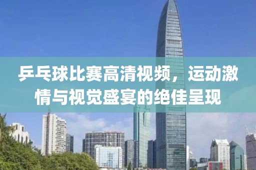 乒乓球比賽高清視頻，運(yùn)動激情與視覺盛宴的絕佳呈現(xiàn)