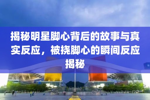 揭秘明星腳心背后的故事與真實(shí)反應(yīng)，被撓腳心的瞬間反應(yīng)揭秘