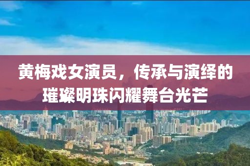 黃梅戲女演員，傳承與演繹的璀璨明珠閃耀舞臺(tái)光芒