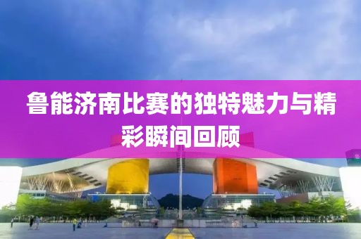 魯能濟南比賽的獨特魅力與精彩瞬間回顧