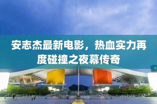 安志杰最新電影，熱血實(shí)力再度碰撞之夜幕傳奇