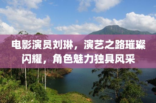 電影演員劉琳，演藝之路璀璨閃耀，角色魅力獨具風(fēng)采