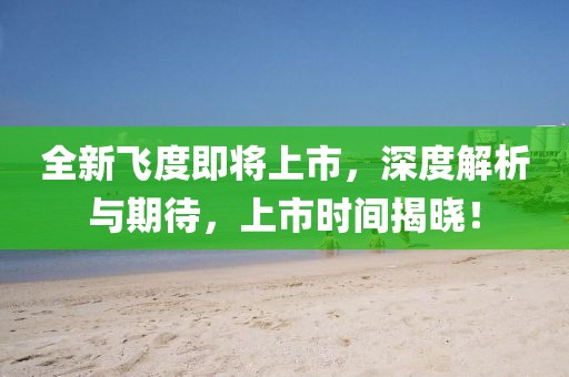 全新飛度即將上市，深度解析與期待，上市時(shí)間揭曉！