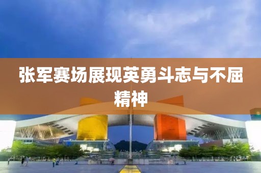 張軍賽場(chǎng)展現(xiàn)英勇斗志與不屈精神