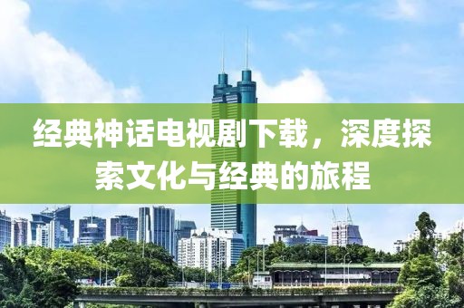 經(jīng)典神話電視劇下載，深度探索文化與經(jīng)典的旅程