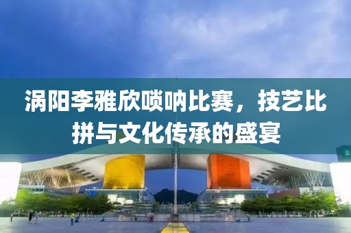 渦陽(yáng)李雅欣嗩吶比賽，技藝比拼與文化傳承的盛宴