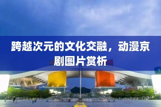 跨越次元的文化交融，動(dòng)漫京劇圖片賞析