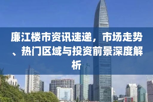 廉江樓市資訊速遞，市場(chǎng)走勢(shì)、熱門區(qū)域與投資前景深度解析