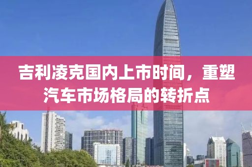 吉利凌克國內(nèi)上市時間，重塑汽車市場格局的轉(zhuǎn)折點(diǎn)