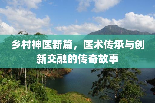 鄉(xiāng)村神醫(yī)新篇，醫(yī)術(shù)傳承與創(chuàng)新交融的傳奇故事