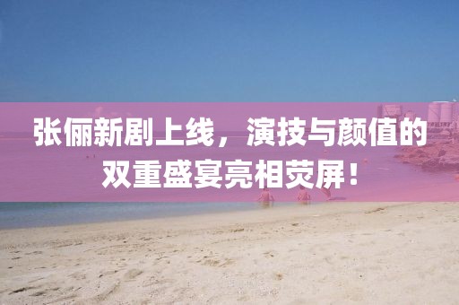 張儷新劇上線，演技與顏值的雙重盛宴亮相熒屏！
