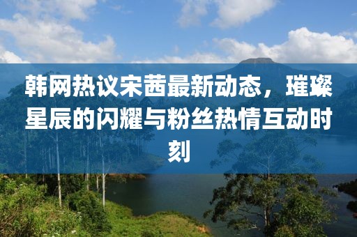 韓網(wǎng)熱議宋茜最新動(dòng)態(tài)，璀璨星辰的閃耀與粉絲熱情互動(dòng)時(shí)刻
