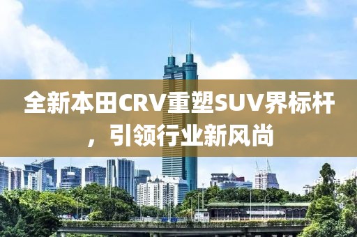 全新本田CRV重塑SUV界標桿，引領(lǐng)行業(yè)新風尚