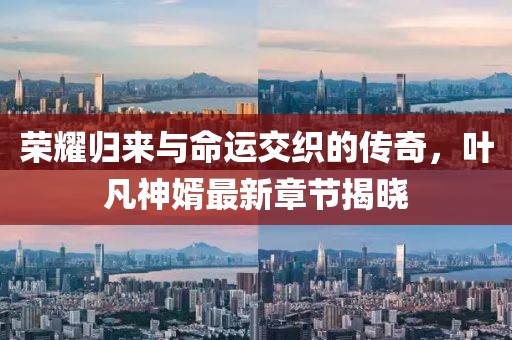 榮耀歸來(lái)與命運(yùn)交織的傳奇，葉凡神婿最新章節(jié)揭曉