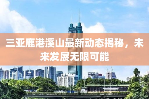 三亞鹿港溪山最新動(dòng)態(tài)揭秘，未來(lái)發(fā)展無(wú)限可能