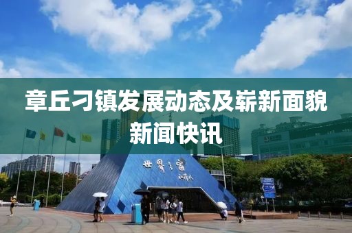 章丘刁鎮(zhèn)發(fā)展動態(tài)及嶄新面貌新聞快訊