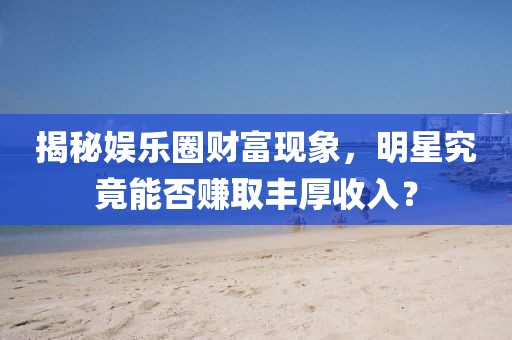 揭秘娛樂圈財富現(xiàn)象，明星究竟能否賺取豐厚收入？