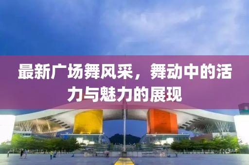 最新廣場舞風(fēng)采，舞動中的活力與魅力的展現(xiàn)