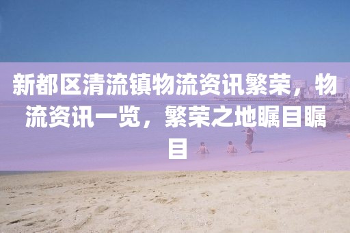 新都區(qū)清流鎮(zhèn)物流資訊繁榮，物流資訊一覽，繁榮之地矚目矚目