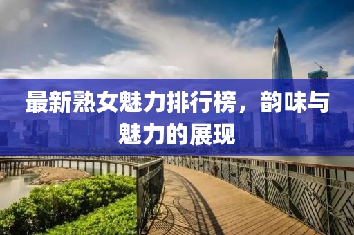 最新熟女魅力排行榜，韻味與魅力的展現(xiàn)