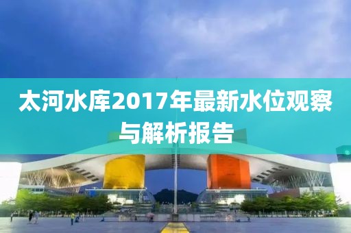 太河水庫2017年最新水位觀察與解析報(bào)告
