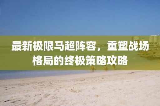 最新極限馬超陣容，重塑戰(zhàn)場格局的終極策略攻略