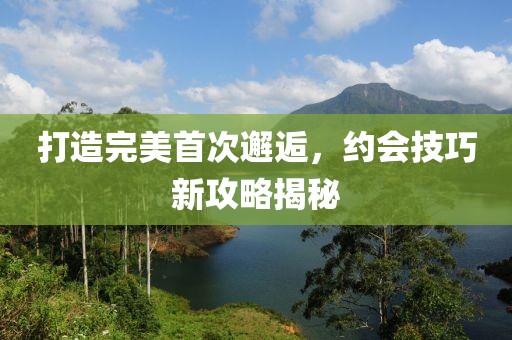 打造完美首次邂逅，約會(huì)技巧新攻略揭秘