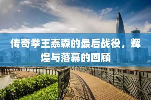 傳奇拳王泰森的最后戰(zhàn)役，輝煌與落幕的回顧
