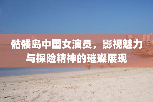 骷髏島中國女演員，影視魅力與探險精神的璀璨展現(xiàn)