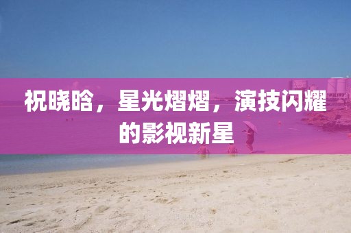 祝曉晗，星光熠熠，演技閃耀的影視新星