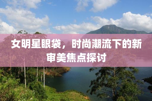 女明星眼袋，時(shí)尚潮流下的新審美焦點(diǎn)探討