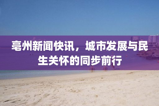 亳州新聞快訊，城市發(fā)展與民生關(guān)懷的同步前行