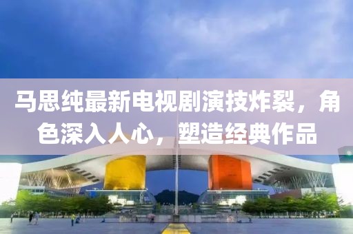 馬思純最新電視劇演技炸裂，角色深入人心，塑造經(jīng)典作品