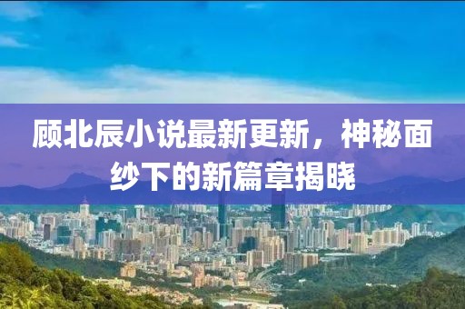 顧北辰小說最新更新，神秘面紗下的新篇章揭曉